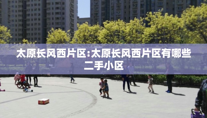 太原长风西片区:太原长风西片区有哪些二手小区