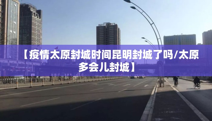 【疫情太原封城时间昆明封城了吗/太原多会儿封城】