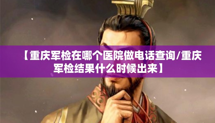 【重庆军检在哪个医院做电话查询/重庆军检结果什么时候出来】