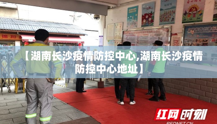 【湖南长沙疫情防控中心,湖南长沙疫情防控中心地址】 【湖南长沙疫情防控中心,湖南长沙疫情防控中心地址】