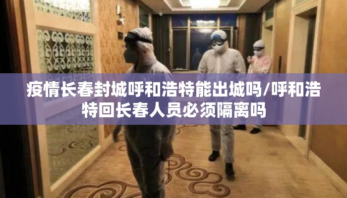 疫情长春封城呼和浩特能出城吗/呼和浩特回长春人员必须隔离吗