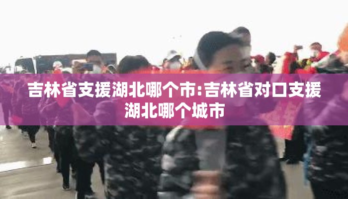 吉林省支援湖北哪个市:吉林省对口支援湖北哪个城市