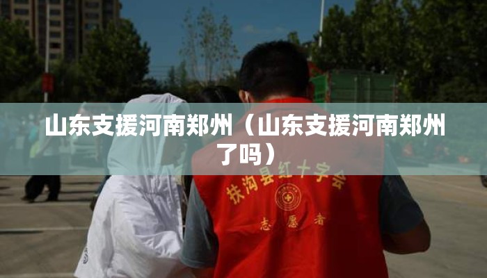 山东支援河南郑州（山东支援河南郑州了吗）