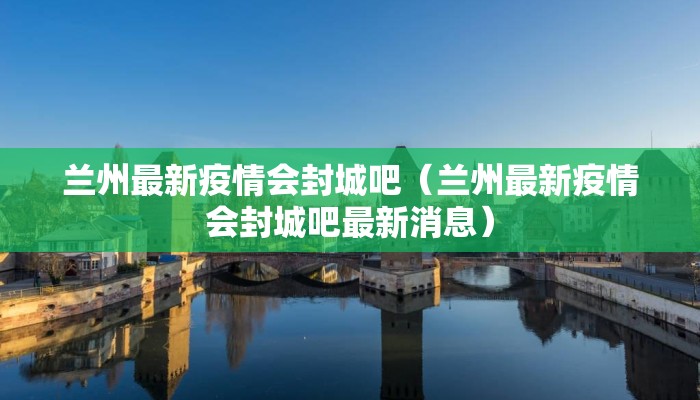 兰州最新疫情会封城吧（兰州最新疫情会封城吧最新消息）