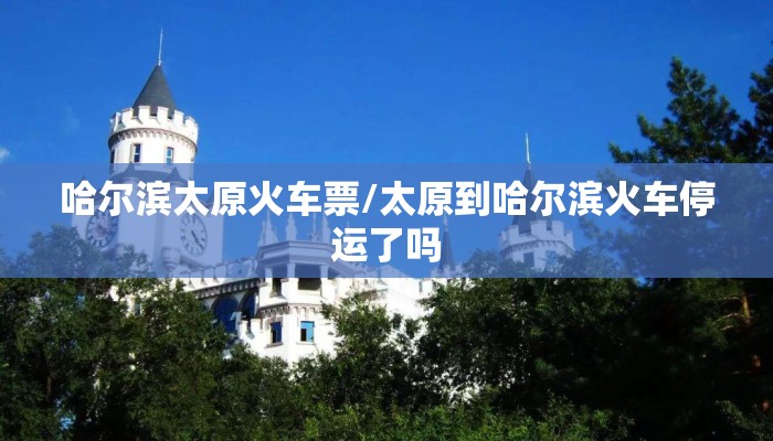 哈尔滨太原火车票/太原到哈尔滨火车停运了吗