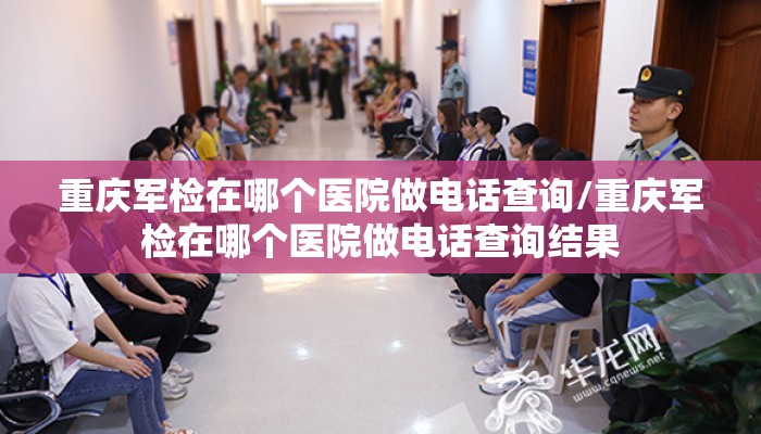 重庆军检在哪个医院做电话查询/重庆军检在哪个医院做电话查询结果