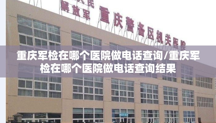 重庆军检在哪个医院做电话查询/重庆军检在哪个医院做电话查询结果