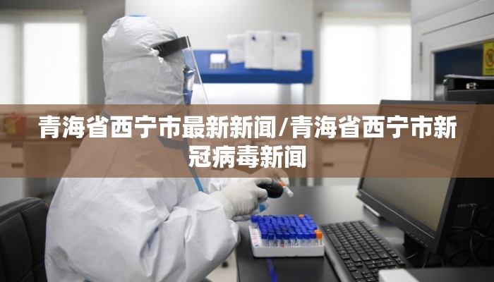 青海省西宁市最新新闻/青海省西宁市新冠病毒新闻