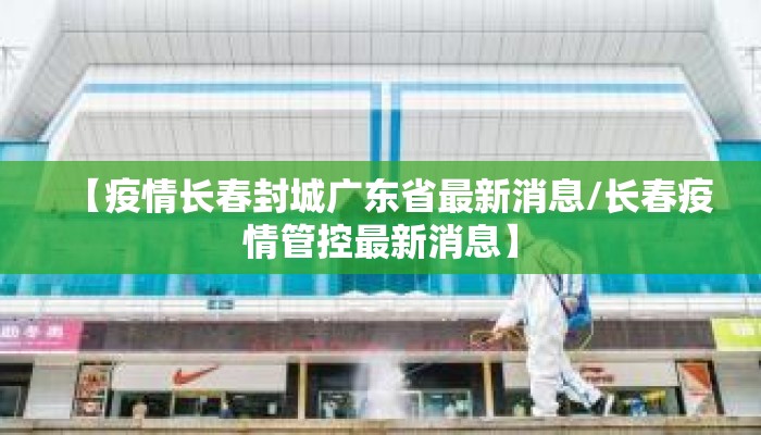 【疫情长春封城广东省最新消息/长春疫情管控最新消息】