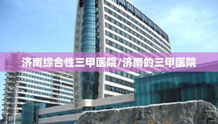 济南综合性三甲医院/济南的三甲医院