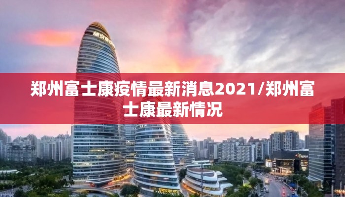 郑州富士康疫情最新消息2021/郑州富士康最新情况