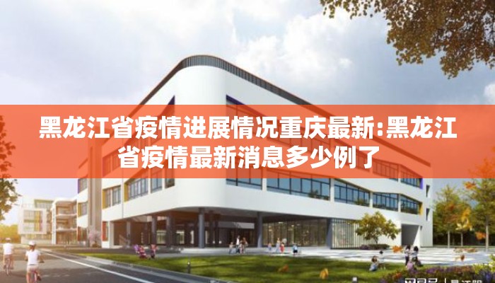 黑龙江省疫情进展情况重庆最新:黑龙江省疫情最新消息多少例了