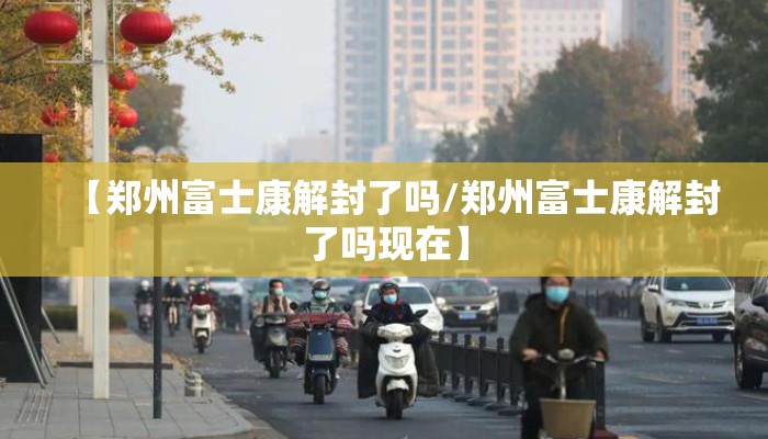 【郑州富士康解封了吗/郑州富士康解封了吗现在】