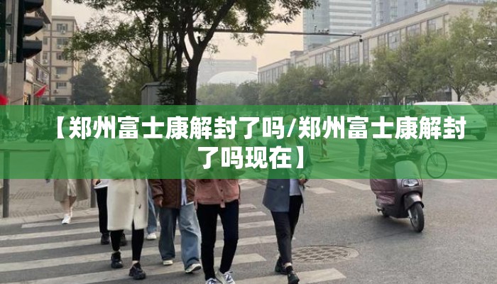 【郑州富士康解封了吗/郑州富士康解封了吗现在】