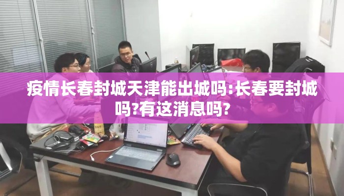 疫情长春封城天津能出城吗:长春要封城吗?有这消息吗?