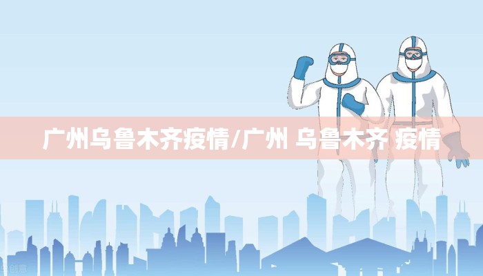 广州乌鲁木齐疫情/广州 乌鲁木齐 疫情