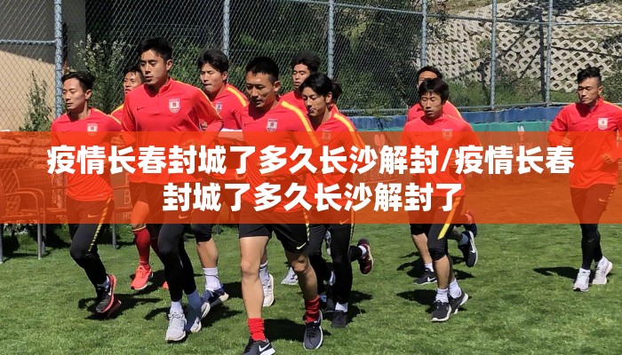 疫情长春封城了多久长沙解封/疫情长春封城了多久长沙解封了