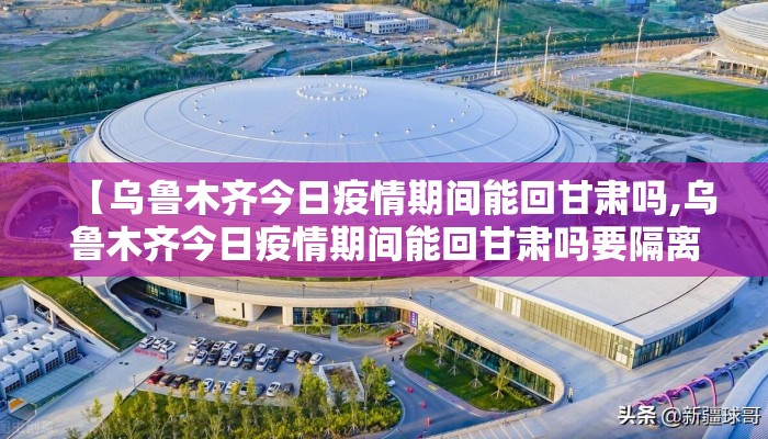【乌鲁木齐今日疫情期间能回甘肃吗,乌鲁木齐今日疫情期间能回甘肃吗要隔离吗】 【乌鲁木齐今日疫情期间能回甘肃吗,乌鲁木齐今日疫情期间能回甘肃吗要隔离吗】