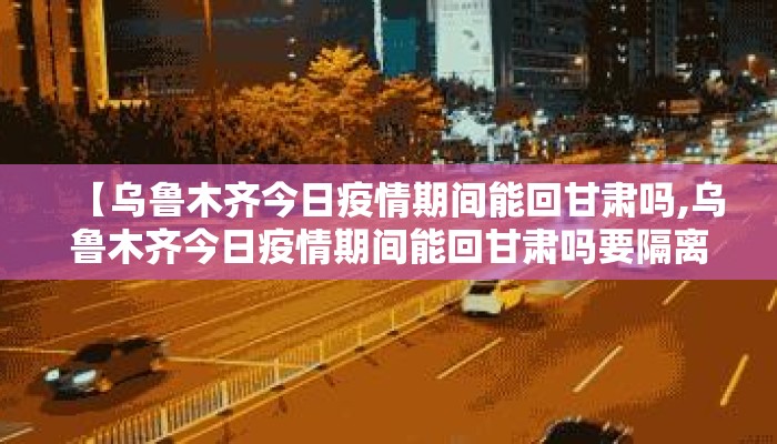 【乌鲁木齐今日疫情期间能回甘肃吗,乌鲁木齐今日疫情期间能回甘肃吗要隔离吗】 【乌鲁木齐今日疫情期间能回甘肃吗,乌鲁木齐今日疫情期间能回甘肃吗要隔离吗】