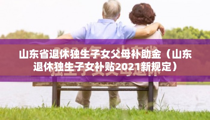 山东省退休独生子女父母补助金（山东退休独生子女补贴2021新规定）