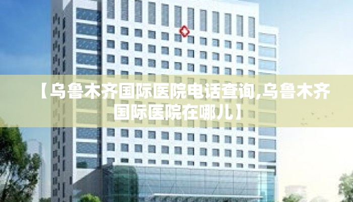 【乌鲁木齐国际医院电话查询,乌鲁木齐国际医院在哪儿】