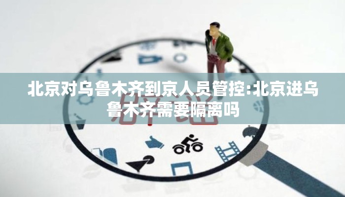 北京对乌鲁木齐到京人员管控:北京进乌鲁木齐需要隔离吗