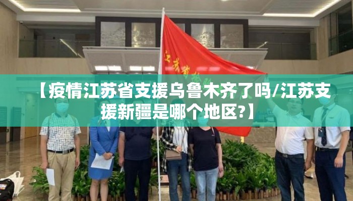 【疫情江苏省支援乌鲁木齐了吗/江苏支援新疆是哪个地区?】