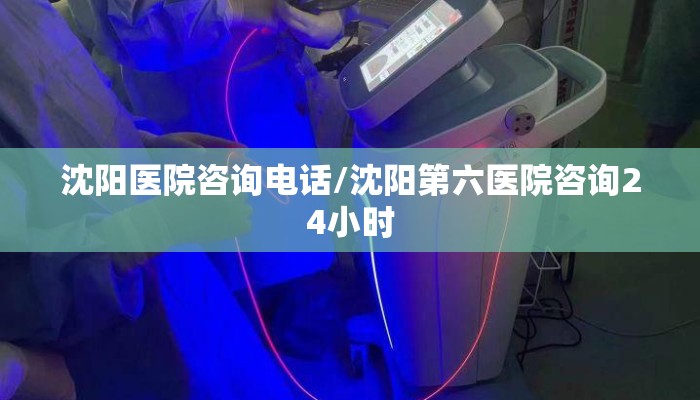 沈阳医院咨询电话/沈阳第六医院咨询24小时
