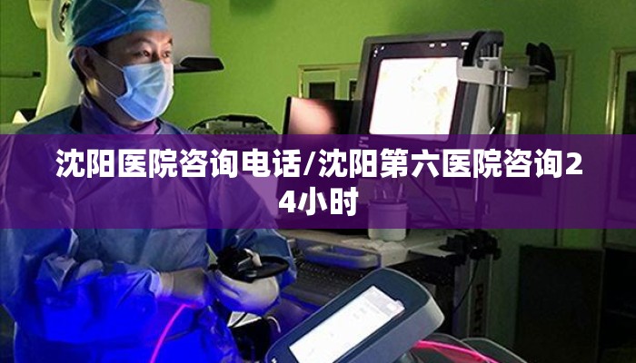 沈阳医院咨询电话/沈阳第六医院咨询24小时