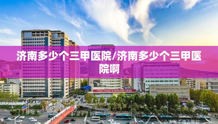济南多少个三甲医院/济南多少个三甲医院啊