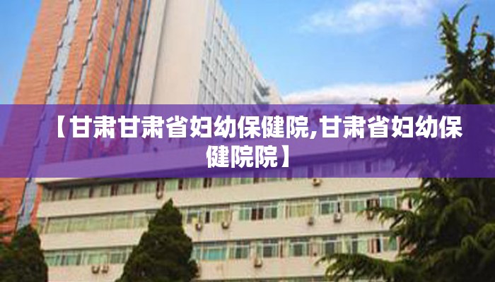 【甘肃甘肃省妇幼保健院,甘肃省妇幼保健院院】