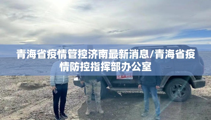 青海省疫情管控济南最新消息/青海省疫情防控指挥部办公室