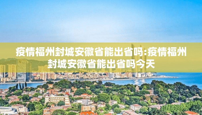 疫情福州封城安徽省能出省吗:疫情福州封城安徽省能出省吗今天