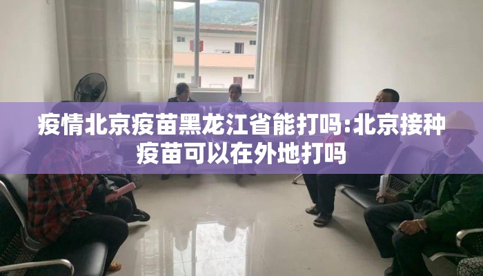 疫情北京疫苗黑龙江省能打吗:北京接种疫苗可以在外地打吗