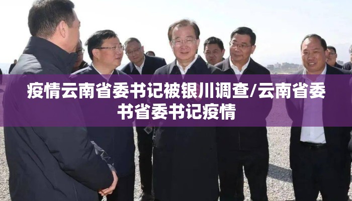 疫情云南省委书记被银川调查/云南省委书省委书记疫情