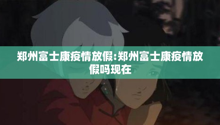 郑州富士康疫情放假:郑州富士康疫情放假吗现在
