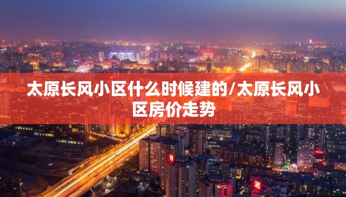 太原长风小区什么时候建的/太原长风小区房价走势