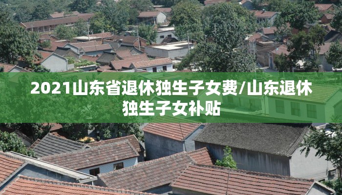 2021山东省退休独生子女费/山东退休独生子女补贴