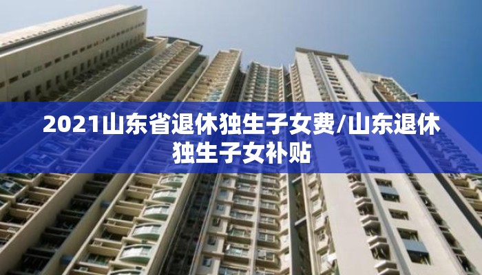2021山东省退休独生子女费/山东退休独生子女补贴