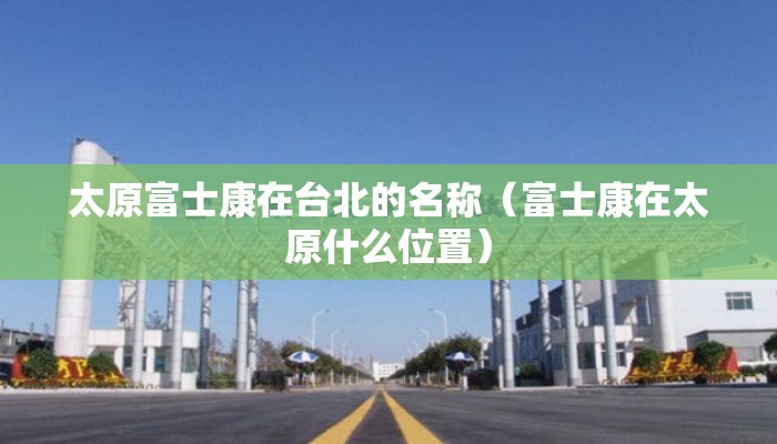 太原富士康在台北的名称（富士康在太原什么位置）