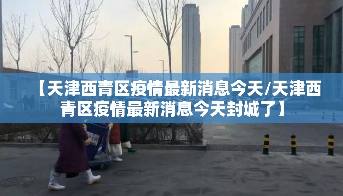 【天津西青区疫情最新消息今天/天津西青区疫情最新消息今天封城了】