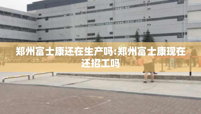郑州富士康还在生产吗:郑州富士康现在还招工吗
