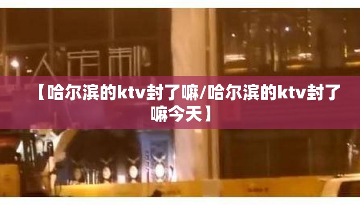 【哈尔滨的ktv封了嘛/哈尔滨的ktv封了嘛今天】