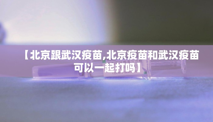 【北京跟武汉疫苗,北京疫苗和武汉疫苗可以一起打吗】