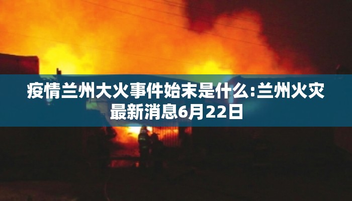 疫情兰州大火事件始末是什么:兰州火灾最新消息6月22日