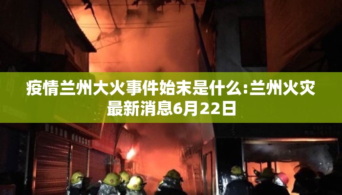 疫情兰州大火事件始末是什么:兰州火灾最新消息6月22日
