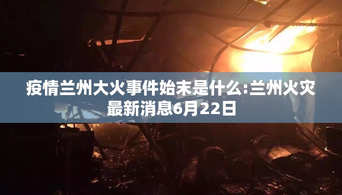 疫情兰州大火事件始末是什么:兰州火灾最新消息6月22日
