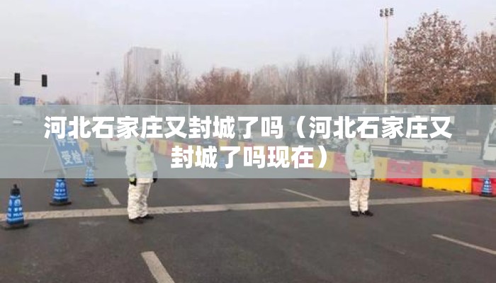 河北石家庄又封城了吗（河北石家庄又封城了吗现在）