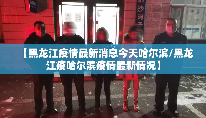 【黑龙江疫情最新消息今天哈尔滨/黑龙江疫哈尔滨疫情最新情况】