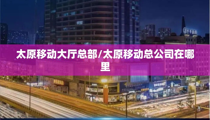 太原移动大厅总部/太原移动总公司在哪里